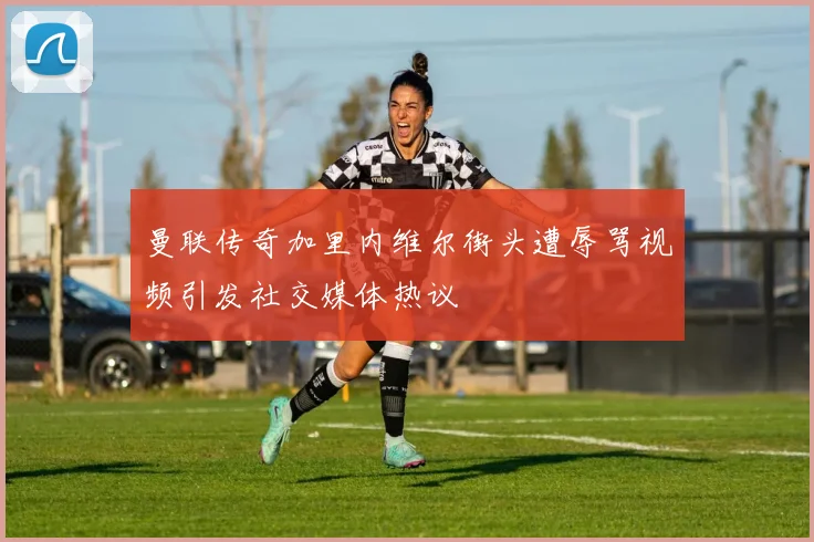 曼联传奇加里内维尔街头遭辱骂视频引发社交媒体热议