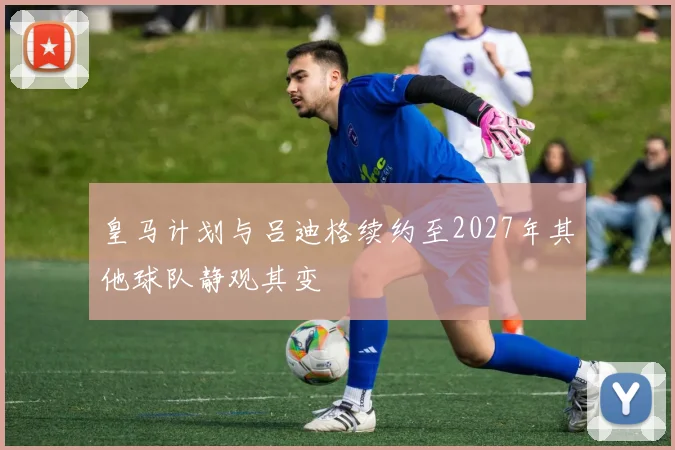 皇马计划与吕迪格续约至2027年其他球队静观其变