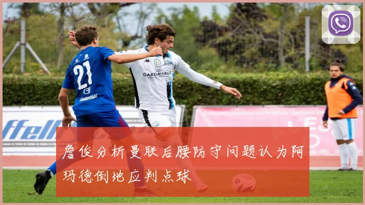 詹俊分析曼联后腰防守问题认为阿玛德倒地应判点球