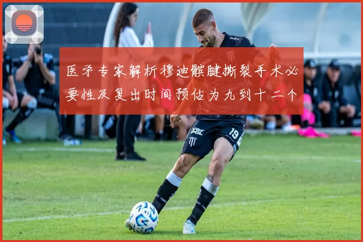 医学专家解析穆迪髌腱撕裂手术必要性及复出时间预估为九到十二个月