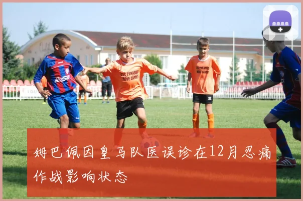 姆巴佩因皇马队医误诊在12月忍痛作战影响状态