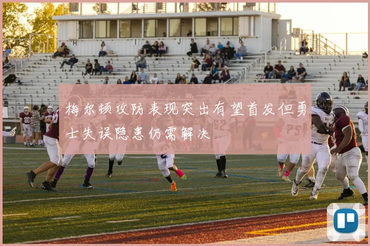 梅尔顿攻防表现突出有望首发但勇士失误隐患仍需解决