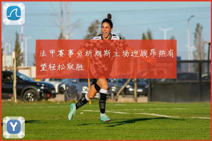 法甲赛事分析朗斯主场迎战昂热有望轻松取胜