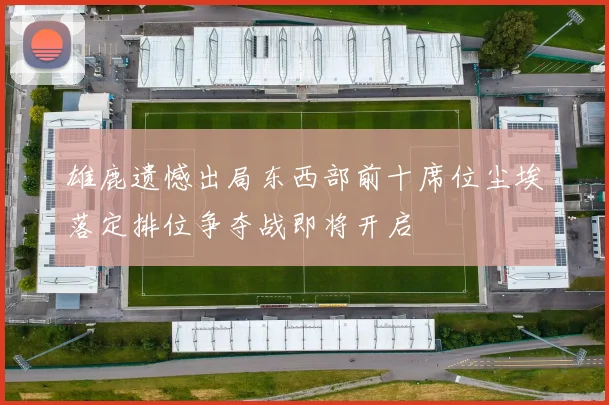 雄鹿遗憾出局东西部前十席位尘埃落定排位争夺战即将开启
