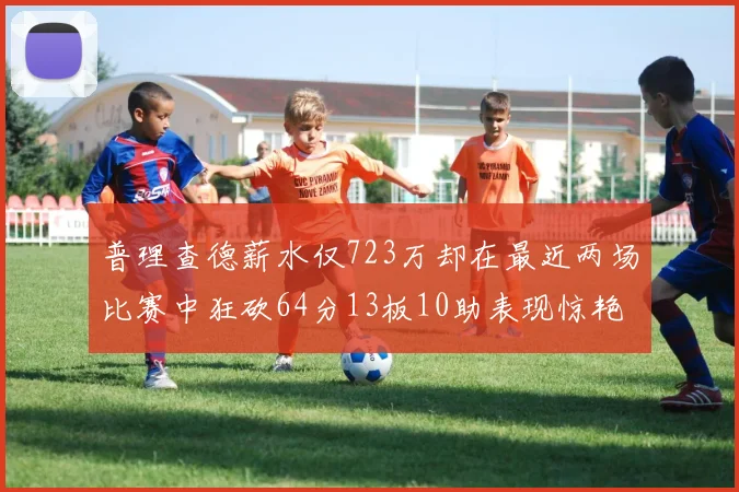 普理查德薪水仅723万却在最近两场比赛中狂砍64分13板10助表现惊艳