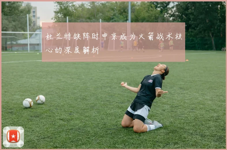 杜兰特缺阵时申京成为火箭战术核心的深度解析