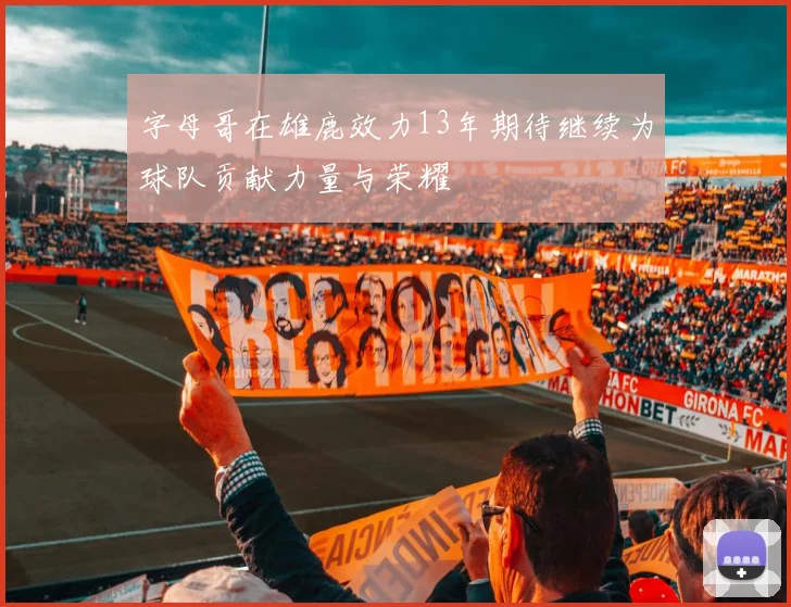 字母哥在雄鹿效力13年期待继续为球队贡献力量与荣耀