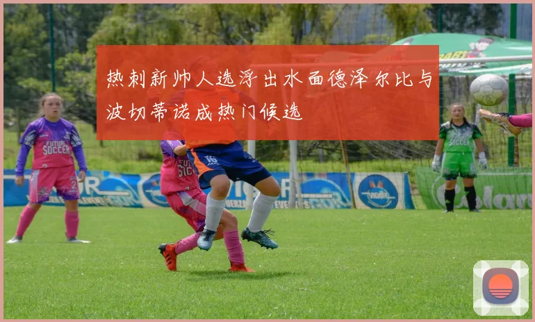 热刺新帅人选浮出水面德泽尔比与波切蒂诺成热门候选