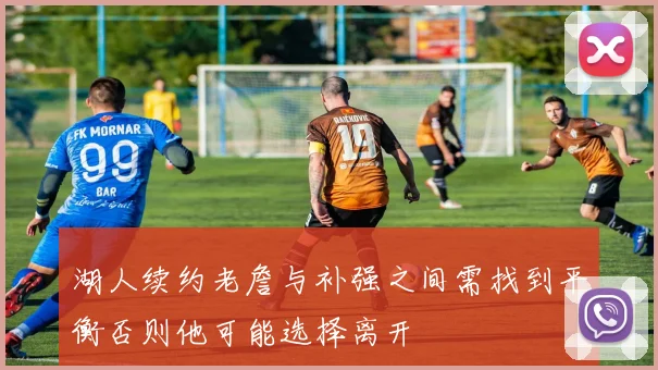 湖人续约老詹与补强之间需找到平衡否则他可能选择离开
