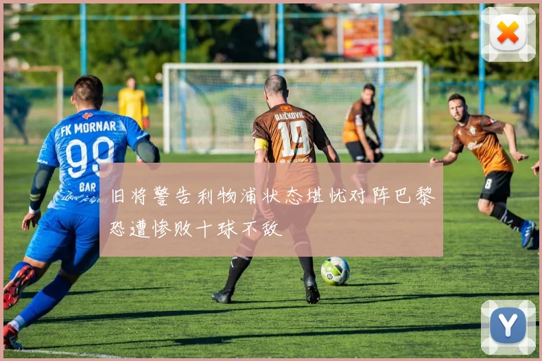 旧将警告利物浦状态堪忧对阵巴黎恐遭惨败十球不敌