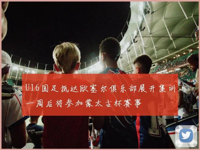 U16国足抵达欧塞尔俱乐部展开集训一周后将参加蒙太古杯赛事