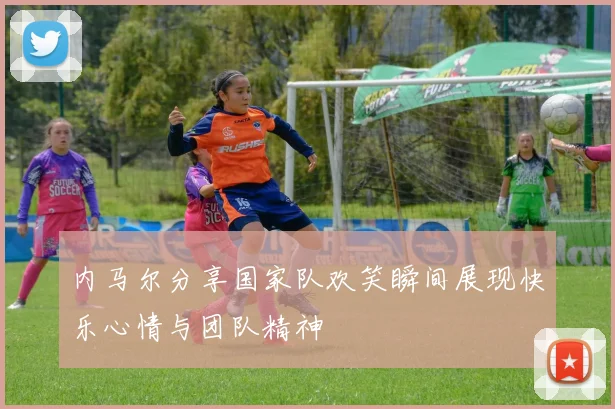 内马尔分享国家队欢笑瞬间展现快乐心情与团队精神