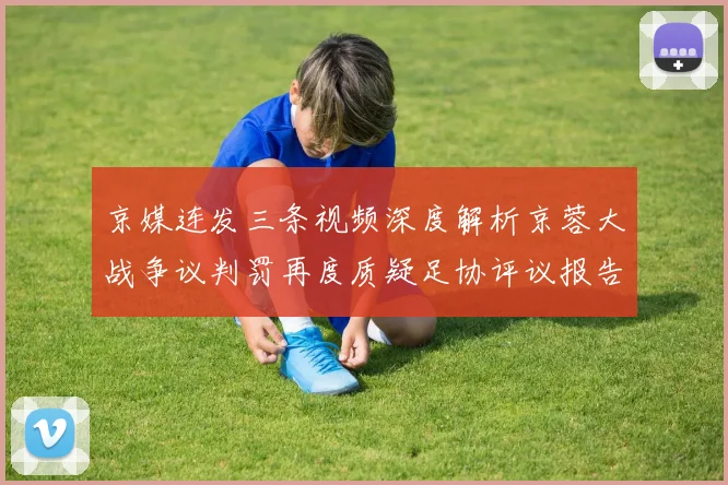 京媒连发三条视频深度解析京蓉大战争议判罚再度质疑足协评议报告内容