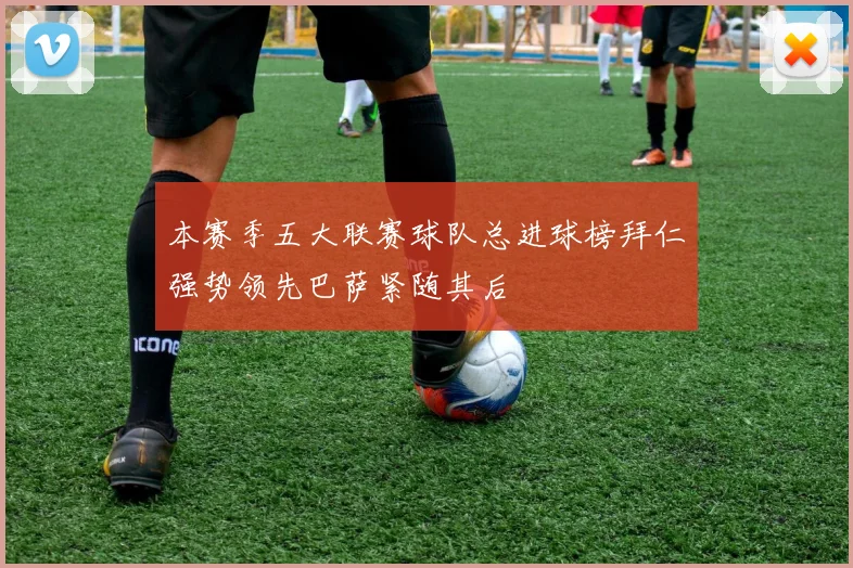 本赛季五大联赛球队总进球榜拜仁强势领先巴萨紧随其后