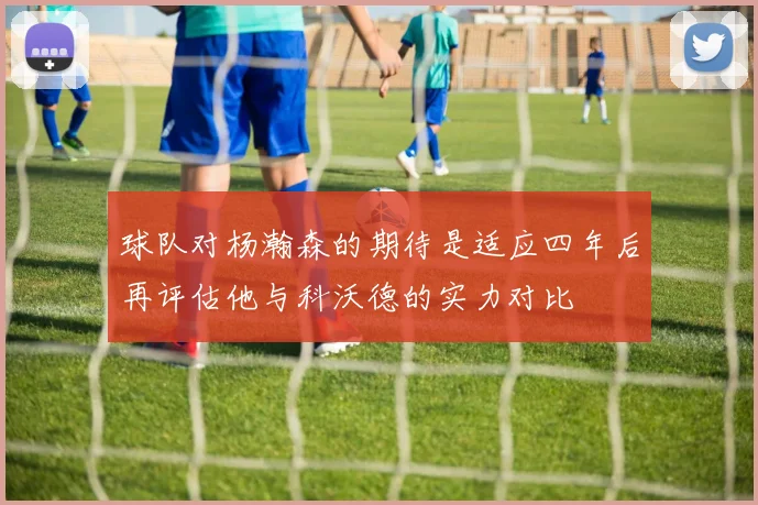 球队对杨瀚森的期待是适应四年后再评估他与科沃德的实力对比