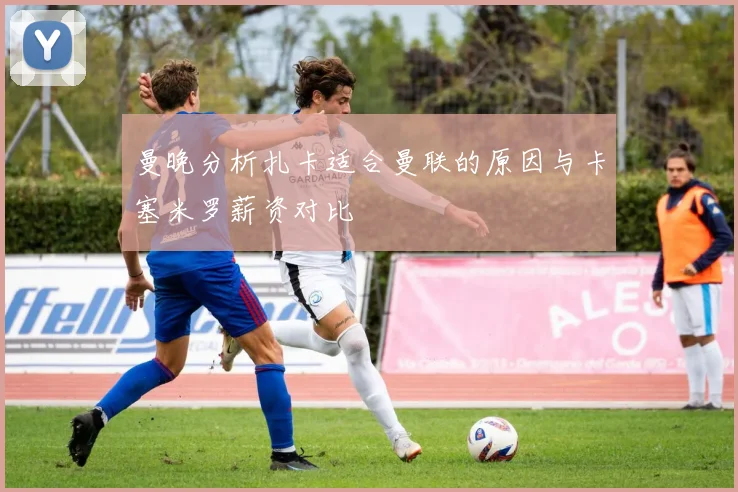 曼晚分析扎卡适合曼联的原因与卡塞米罗薪资对比