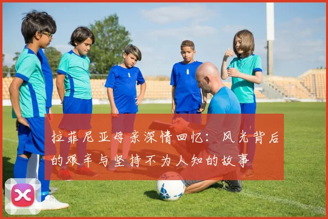 拉菲尼亚母亲深情回忆：风光背后的艰辛与坚持不为人知的故事