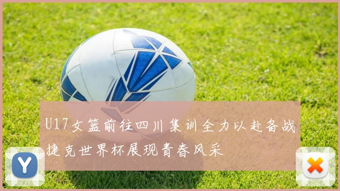 U17女篮前往四川集训全力以赴备战捷克世界杯展现青春风采