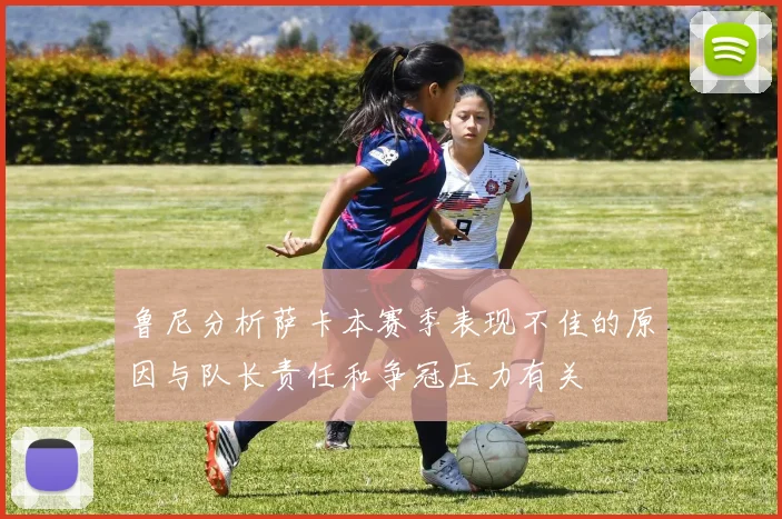 鲁尼分析萨卡本赛季表现不佳的原因与队长责任和争冠压力有关