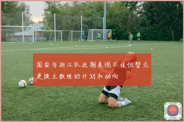 国安与浙江队近期表现不佳但暂无更换主教练的计划和动向