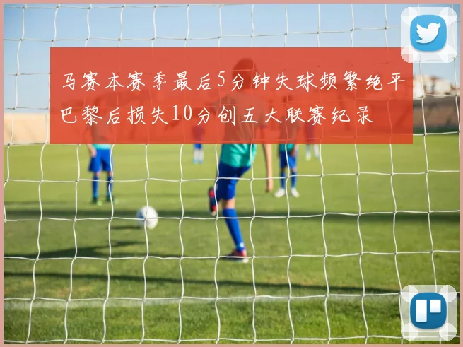 马赛本赛季最后5分钟失球频繁绝平巴黎后损失10分创五大联赛纪录