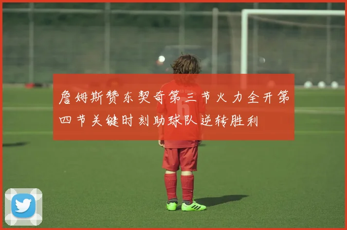 詹姆斯赞东契奇第三节火力全开第四节关键时刻助球队逆转胜利