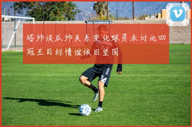塔帅谈瓜帅关系变化球员未讨论四冠王目标情谊依旧坚固