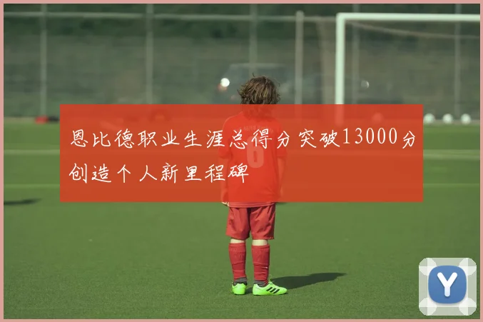 恩比德职业生涯总得分突破13000分创造个人新里程碑